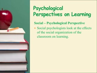 Psychological Perspectives on LearningSocial – Psychological PerspectiveSocial psychologists look at the effects of the social organization of the  classroom on learning.