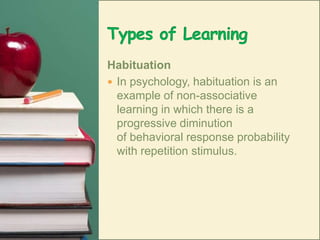 Types of LearningHabituationIn psychology, habituation is an example of non-associative learning in which there is a progressive diminution of behavioral response probability with repetition stimulus. 