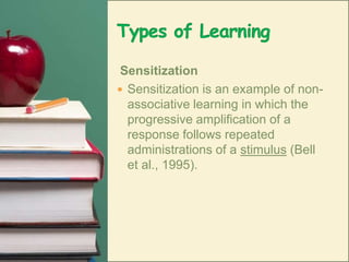 Types of Learning SensitizationSensitization is an example of non-associative learning in which the progressive amplification of a response follows repeated administrations of a stimulus (Bell et al., 1995). 