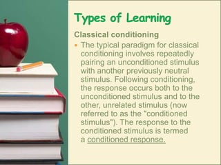 Types of LearningClassical conditioningThe typical paradigm for classical conditioning involves repeatedly pairing an unconditioned stimulus with another previously neutral stimulus. Following conditioning, the response occurs both to the unconditioned stimulus and to the other, unrelated stimulus (now referred to as the "conditioned stimulus"). The response to the conditioned stimulus is termed a conditioned response. 