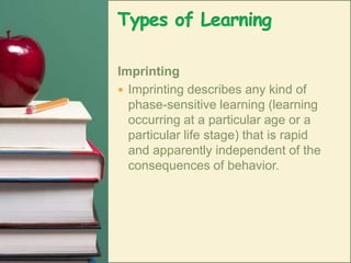 Types of LearningImprintingImprinting describes any kind of phase-sensitive learning (learning occurring at a particular age or a particular life stage) that is rapid and apparently independent of the consequences of behavior. 