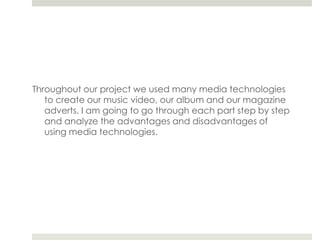 Throughout our project we used many media technologies to create our music video, our album and our magazine adverts. I am going to go through each part step by step and analyze the advantages and disadvantages of using media technologies. 