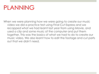 PLANNINGWhen we were planning how we were going to create our music video we did a practice test using Final Cut Express and we recapped what we had learnt last year from using iMovie, and used a clip and some music of the computer and put them together. This was the basics of what we had to do to create our music video. We also learnt how to edit the footage and cut parts out that we didn't need. 