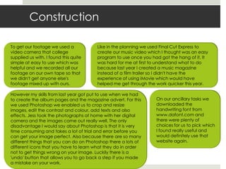 ConstructionTo get our footage we used a video camera that college supplied us with. I found this quite simple at easy to use which was helpful and we recorded all our footage on our own tape so that we didn't get anyone else's footage mixed up with ours. Like in the planning we used Final Cut Express to create our music video which I thought was an easy program to use once you had got the hang of it. It was hard for me at first to understand what to do because last year I created a music magazine instead of a film trailer so I didn't have the experience of using iMovie which would have helped me get through the work quicker this year. However my skills from last year got put to use when we had to create the album pages and the magazine advert. For this we used Photoshop we enabled us to crop and resize images, edit the contrast and colour, add texts and also effects. Jess took the photographs at home with her digital camera and the images came out really well. The only disadvantage I would say about Photoshop is that it is very time consuming and takes a lot of trial and error before you can get your image perfect. Also because there are so many different things that you can do on Photoshop there a lots of different icons that you have to learn what they do in order not to get things wrong on your image. Luckily there is a 'undo' button that allows you to go back a step if you made a mistake on your work.On our ancillary tasks we downloaded the handwriting font from www.dafont.com and there were plenty of choices for us to pick which I found really useful and would definitely use that website again. 