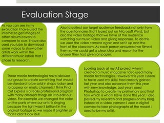 Evaluation StageAs you can see in my evaluation I have used the internet to get images of other album covers to compare to ours. I have also used youtube to download some videos to show other artists work within the different music labels that I chose to research. Also to collect our target audience feedback not only from the questionnaires that I typed out on Microsoft Word, but also the video footage that we have of the audience watching our music video and giving responses. To do this we used the video camera again and set it up and the front of the classroom. As each person answered we filmed them so we could get a clear idea and reason for the answer they had given on paper.Looking back at my AS project when I created a music magazine I also used many media technologies. However this year I seem to have used my skills I had already gained last year and also advance them this year with new knowledge. Last year I used Photoshop to create my preliminary and final task which is what I have done this year. I also posted my research and progress on my blog. Instead of a video camera I used a digital camera to take photographs of the model I used to be my artist.These media technologies have allowed our group to create something that would be standard to be sold in shops today and to appear on music channels. I think Final Cut Express is a really professional program with many different things on it to edit our video. For example we changed the color on the parts where our artist is singing because the light wasn't brilliant in the original footage so we made it brighter so that it didn't look dull. 