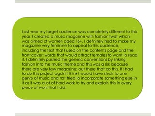 Last year my target audience was completely different to this year. I created a music magazine with fashion twist which was aimed at women aged 16+. I definitely had to make my magazine very feminine to appeal to this audience, including the text that I used on the contents page and the front cover; words that would attract females to want to read it. I definitely pushed the generic conventions by linking fashion into the music theme and this was a risk because there are very few magazines out there that do this. If I had to do this project again I think I would have stuck to one genre of music and not tried to incorporate something else in it as it was a lot of hard work to try and explain this in every piece of work that I did. 