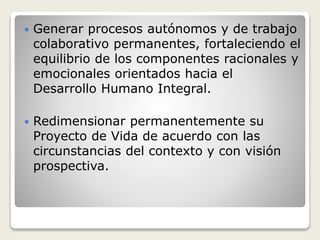  Generar procesos autónomos y de trabajo
colaborativo permanentes, fortaleciendo el
equilibrio de los componentes racionales y
emocionales orientados hacia el
Desarrollo Humano Integral.
 Redimensionar permanentemente su
Proyecto de Vida de acuerdo con las
circunstancias del contexto y con visión
prospectiva.
 