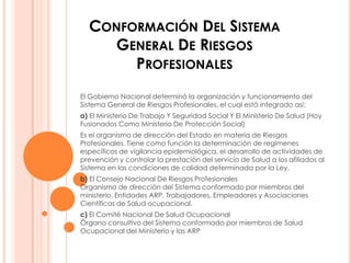 CONFORMACIÓN DEL SISTEMA
    GENERAL DE RIESGOS
       PROFESIONALES
El Gobierno Nacional determinó la organización y funcionamiento del
Sistema General de Riesgos Profesionales, el cual está integrado así:
a) El Ministerio De Trabajo Y Seguridad Social Y El Ministerio De Salud (Hoy
Fusionados Como Ministerio De Protección Social)
Es el organismo de dirección del Estado en materia de Riesgos
Profesionales. Tiene como función la determinación de regímenes
específicos de vigilancia epidemiológica, el desarrollo de actividades de
prevención y controlar la prestación del servicio de Salud a los afiliados al
Sistema en las condiciones de calidad determinada por la Ley.
b) El Consejo Nacional De Riesgos Profesionales
Organismo de dirección del Sistema conformado por miembros del
ministerio, Entidades ARP, Trabajadores, Empleadores y Asociaciones
Científicas de Salud ocupacional.
c) El Comité Nacional De Salud Ocupacional
Órgano consultivo del Sistema conformado por miembros de Salud
Ocupacional del Ministerio y las ARP
 