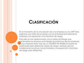 CLASIFICACIÓN
En el momento de la vinculación de una empresa a una ARP ésta
asignará una tarifa de acuerdo con la actividad principal de la
empresa y la exposición a los factores de riesgo.
Para ello se han determinado cinco clases de Riesgo que
contemplan las diversas actividades económicas de las empresas.
Si una empresa tiene mas de un CENTRO DE TRABAJO podrá ser
clasificada para diferentes clases de riesgo, siempre que las
instalaciones locativas, las actividades y la exposición a factores
de riesgo sean diferentes.
 
