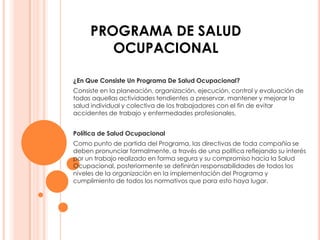 PROGRAMA DE SALUD
        OCUPACIONAL

¿En Que Consiste Un Programa De Salud Ocupacional?
Consiste en la planeación, organización, ejecución, control y evaluación de
todas aquellas actividades tendientes a preservar, mantener y mejorar la
salud individual y colectiva de los trabajadores con el fin de evitar
accidentes de trabajo y enfermedades profesionales.


Política de Salud Ocupacional
Como punto de partida del Programa, las directivas de toda compañía se
deben pronunciar formalmente, a través de una política reflejando su interés
por un trabajo realizado en forma segura y su compromiso hacia la Salud
Ocupacional, posteriormente se definirán responsabilidades de todos los
niveles de la organización en la implementación del Programa y
cumplimiento de todos los normativos que para esto haya lugar.
 