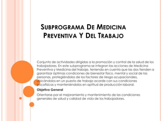 SUBPROGRAMA DE MEDICINA
   PREVENTIVA Y DEL TRABAJO


Conjunto de actividades dirigidas a la promoción y control de la salud de los
trabajadores. En este subprograma se integran las acciones de Medicina
Preventiva y Medicina del trabajo, teniendo en cuenta que las dos tienden a
garantizar óptimas condiciones de bienestar físico, mental y social de las
personas, protegiéndolos de los factores de riesgo ocupacionales,
ubicándolos en un puesto de trabajo acorde con sus condiciones
psicofísicas y manteniéndolos en aptitud de producción laboral.
Objetivo General
Orientarse por el mejoramiento y mantenimiento de las condiciones
generales de salud y calidad de vida de los trabajadores.
 