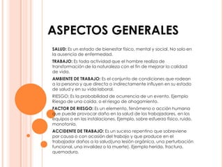 ASPECTOS GENERALES
SALUD: Es un estado de bienestar físico, mental y social. No solo en
la ausencia de enfermedad.
TRABAJO: Es toda actividad que el hombre realiza de
transformación de la naturaleza con el fin de mejorar la calidad
de vida.
AMBIENTE DE TRABAJO: Es el conjunto de condiciones que rodean
a la persona y que directa o indirectamente influyen en su estado
de salud y en su vida laboral.
RIESGO: Es la probabilidad de ocurrencia de un evento. Ejemplo
Riesgo de una caída, o el riesgo de ahogamiento.
FACTOR DE RIESGO: Es un elemento, fenómeno o acción humana
que puede provocar daño en la salud de los trabajadores, en los
equipos o en las instalaciones. Ejemplo, sobre esfuerzo físico, ruido,
monotonía.
ACCIDENTE DE TRABAJO: Es un suceso repentino que sobreviene
por causa o con ocasión del trabajo y que produce en el
trabajador daños a la salud(una lesión orgánica, una perturbación
funcional, una invalidez o la muerte). Ejemplo herida, fractura,
quemadura.
 