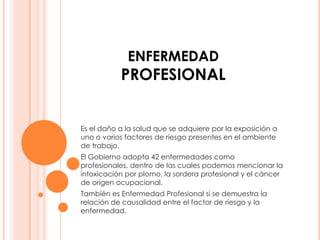 ENFERMEDAD
           PROFESIONAL


Es el daño a la salud que se adquiere por la exposición a
uno o varios factores de riesgo presentes en el ambiente
de trabajo.
El Gobierno adopta 42 enfermedades como
profesionales, dentro de las cuales podemos mencionar la
intoxicación por plomo, la sordera profesional y el cáncer
de origen ocupacional.
También es Enfermedad Profesional si se demuestra la
relación de causalidad entre el factor de riesgo y la
enfermedad.
 