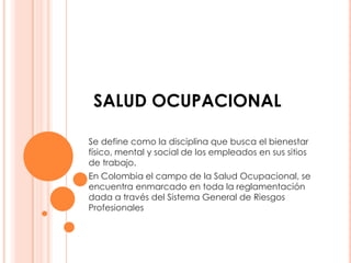 SALUD OCUPACIONAL

Se define como la disciplina que busca el bienestar
físico, mental y social de los empleados en sus sitios
de trabajo.
En Colombia el campo de la Salud Ocupacional, se
encuentra enmarcado en toda la reglamentación
dada a través del Sistema General de Riesgos
Profesionales
 