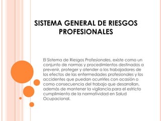 SISTEMA GENERAL DE RIESGOS
      PROFESIONALES


  El Sistema de Riesgos Profesionales, existe como un
  conjunto de normas y procedimientos destinados a
  prevenir, proteger y atender a los trabajadores de
  los efectos de las enfermedades profesionales y los
  accidentes que puedan ocurrirles con ocasión o
  como consecuencia del trabajo que desarrollan,
  además de mantener la vigilancia para el estricto
  cumplimiento de la normatividad en Salud
  Ocupacional.
 