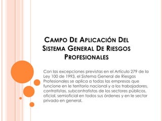 CAMPO DE APLICACIÓN DEL
SISTEMA GENERAL DE RIESGOS
       PROFESIONALES
Con las excepciones previstas en el Artículo 279 de la
Ley 100 de 1993, el Sistema General de Riesgos
Profesionales se aplica a todas las empresas que
funcione en le territorio nacional y a los trabajadores,
contratistas, subcontratistas de los sectores públicos,
oficial, semioficial en todos sus órdenes y en le sector
privado en general.
 
