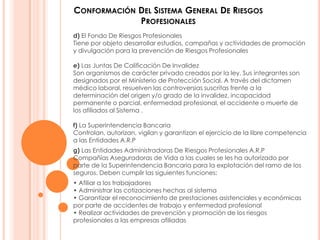 CONFORMACIÓN DEL SISTEMA GENERAL DE RIESGOS
             PROFESIONALES
d) El Fondo De Riesgos Profesionales
Tiene por objeto desarrollar estudios, campañas y actividades de promoción
y divulgación para la prevención de Riesgos Profesionales

e) Las Juntas De Calificación De Invalidez
Son organismos de carácter privado creados por la ley. Sus integrantes son
designados por el Ministerio de Protección Social. A través del dictamen
médico laboral, resuelven las controversias suscritas frente a la
determinación del origen y/o grado de la invalidez, incapacidad
permanente o parcial, enfermedad profesional, el accidente o muerte de
los afiliados al Sistema .

f) La Superintendencia Bancaria
Controlan, autorizan, vigilan y garantizan el ejercicio de la libre competencia
a las Entidades A.R.P
g) Las Entidades Administradoras De Riesgos Profesionales A.R.P
Compañías Aseguradoras de Vida a las cuales se les ha autorizado por
parte de la Superintendencia Bancaria para la explotación del ramo de los
seguros. Deben cumplir las siguientes funciones:
• Afiliar a los trabajadores
• Administrar las cotizaciones hechas al sistema
• Garantizar el reconocimiento de prestaciones asistenciales y económicas
por parte de accidentes de trabajo y enfermedad profesional
• Realizar actividades de prevención y promoción de los riesgos
profesionales a las empresas afiliadas
 