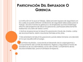 PARTICIPACIÓN DEL EMPLEADOR O
           GERENCIA

 La institución en la que se trabaja, debe proveer equipos de seguridad con
 los cuales se pueda obtener condiciones de seguridad adecuadas para el
 trabajo. De esta manera la gerencia o el empleador asumirá el liderazgo
 efectivo del programa de Salud Ocupacional y participará directamente
 realizando una serie de tareas como:
 • Motivar al personal por la Salud Ocupacional a través de charlas, cartas
 de reconocimiento, asistir a reuniones formales entre otras.

 • Dar prioridad a la Salud Ocupacional cuando deba tomarse una decisión
 en la que aquella esté en juego.

 • Controlar resultados, conociendo el desarrollo de los subprogramas y
 funcionamiento del comité de Medicina, Higiene y Seguridad a través de
 estadísticas de accidentalidad, actas del comité, cumplimiento de los
 récords establecidos, pronunciándose al respecto.
 