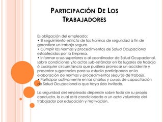PARTICIPACIÓN DE LOS
          TRABAJADORES

Es obligación del empleado:
• El seguimiento estricto de las Normas de seguridad a fin de
garantizar un trabajo seguro.
• Cumplir las normas y procedimientos de Salud Ocupacional
establecidas por la Empresa.
• Informar a sus superiores o al coordinador de Salud Ocupacional,
sobre condiciones y/o actos sub-estándar en los lugares de trabajo
ó cualquier circunstancia que pudiera provocar un accidente y
presentar sugerencias para su estudio participando en la
elaboración de normas y procedimientos seguros de trabajo.
• Participar activamente en las charlas y cursos de capacitación
de Salud Ocupacional a que haya sido invitado.

La seguridad del empleado depende sobre todo de su propia
conducta, lo cual está condicionado a un acto voluntario del
trabajador por educación y motivación.
 