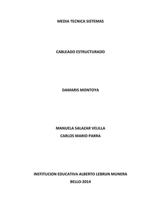 MEDIA TECNICA SISTEMAS 
CABLEADO ESTRUCTURADO 
DAMARIS MONTOYA 
MANUELA SALAZAR VELILLA 
CARLOS MARIO PARRA 
INSTITUCION EDUCATIVA ALBERTO LEBRUN MUNERA 
BELLO-2014 
 