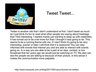 Tweet Tweet...



Twitter is another site that I didn't understand at first. I don't tweet as much
as I just think it's fun to read what other people are saying about hashtags
that I find interesting. I started mainly just wanting to keep up with celebrities.
It has turned out to be a lot more fun than I thought it was going to be. This
seems to be a running theme with me, if I don't think it's going to be very
interesting, sooner or later I will think that it is awesome! You can stay
informed with events that interest you and are able to interact with events
going on. In a way you are able to be a part of an idea, contest, or live
broadcast that ten years ago we would just be watching on TV. We also can
see the people we are talking to because of their picture, in this sense it
makes the communication more palpable.



    http://www.newcycle.com.ar/blog/2011/05/nueva-funcion-en-twitter/
 
