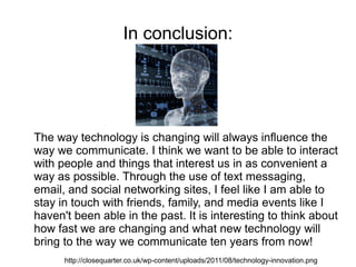 In conclusion:




The way technology is changing will always influence the
way we communicate. I think we want to be able to interact
with people and things that interest us in as convenient a
way as possible. Through the use of text messaging,
email, and social networking sites, I feel like I am able to
stay in touch with friends, family, and media events like I
haven't been able in the past. It is interesting to think about
how fast we are changing and what new technology will
bring to the way we communicate ten years from now!
      http://closequarter.co.uk/wp-content/uploads/2011/08/technology-innovation.png
 