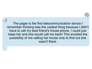 The pager is the first telecommunication device I
remember thinking was the coolest thing because I didn't
  have to call my best friend's house phone, I could just
 beep her and she would call me back! This avoided the
  possibility of me calling her house only to find out she
                         wasn't there.
 