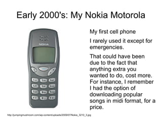 Early 2000's: My Nokia Motorola
                                                                    My first cell phone
                                                                    I rarely used it except for
                                                                    emergencies.
                                                                    That could have been
                                                                    due to the fact that
                                                                    anything extra you
                                                                    wanted to do, cost more.
                                                                    For instance, I remember
                                                                    I had the option of
                                                                    downloading popular
                                                                    songs in midi format, for a
                                                                    price.
http://jumpingmushroom.com/wp-content/uploads/2009/07/Nokia_3210_3.jpg
 