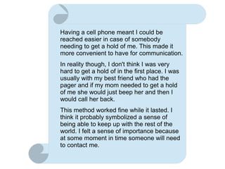 Having a cell phone meant I could be
reached easier in case of somebody
needing to get a hold of me. This made it
more convenient to have for communication.
In reality though, I don't think I was very
hard to get a hold of in the first place. I was
usually with my best friend who had the
pager and if my mom needed to get a hold
of me she would just beep her and then I
would call her back.
This method worked fine while it lasted. I
think it probably symbolized a sense of
being able to keep up with the rest of the
world. I felt a sense of importance because
at some moment in time someone will need
to contact me.
 