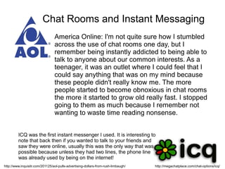 Chat Rooms and Instant Messaging
                                 America Online: I'm not quite sure how I stumbled
                                 across the use of chat rooms one day, but I
                                 remember being instantly addicted to being able to
                                 talk to anyone about our common interests. As a
                                 teenager, it was an outlet where I could feel that I
                                 could say anything that was on my mind because
                                 these people didn't really know me. The more
                                 people started to become obnoxious in chat rooms
                                 the more it started to grow old really fast. I stopped
                                 going to them as much because I remember not
                                 wanting to waste time reading nonsense.


         ICQ was the first instant messenger I used. It is interesting to
         note that back then if you wanted to talk to your friends and
         saw they were online, usually this was the only way that was
         possible because unless they had two lines, the phone line
         was already used by being on the internet!
http://www.inquisitr.com/201125/aol-pulls-advertising-dollars-from-rush-limbaugh/   http://megachatplace.com/chat-options/icq/
 