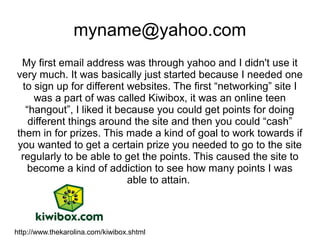 myname@yahoo.com
 My first email address was through yahoo and I didn't use it
very much. It was basically just started because I needed one
 to sign up for different websites. The first “networking” site I
    was a part of was called Kiwibox, it was an online teen
  “hangout”, I liked it because you could get points for doing
   different things around the site and then you could “cash”
them in for prizes. This made a kind of goal to work towards if
you wanted to get a certain prize you needed to go to the site
 regularly to be able to get the points. This caused the site to
   become a kind of addiction to see how many points I was
                          able to attain.



http://www.thekarolina.com/kiwibox.shtml
 