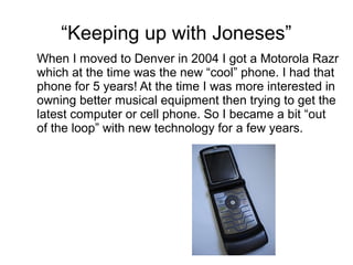 “Keeping up with Joneses”
When I moved to Denver in 2004 I got a Motorola Razr
which at the time was the new “cool” phone. I had that
phone for 5 years! At the time I was more interested in
owning better musical equipment then trying to get the
latest computer or cell phone. So I became a bit “out
of the loop” with new technology for a few years.
 