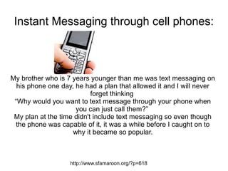Instant Messaging through cell phones:



My brother who is 7 years younger than me was text messaging on
  his phone one day, he had a plan that allowed it and I will never
                           forget thinking
 “Why would you want to text message through your phone when
                     you can just call them?”
 My plan at the time didn't include text messaging so even though
  the phone was capable of it, it was a while before I caught on to
                    why it became so popular.



                   http://www.sfamaroon.org/?p=618
 