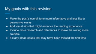 My goals with this revision
● Make the post’s overall tone more informative and less like a
persuasive essay
● Add visual aids that might enhance the reading experience
● Include more research and references to make the writing more
credible
● Fix any small issues that may have been missed the first time
 