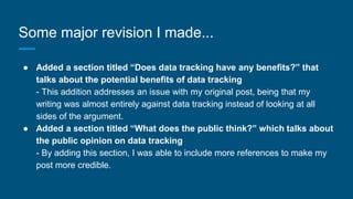 Some major revision I made...
● Added a section titled “Does data tracking have any benefits?” that
talks about the potential benefits of data tracking
- This addition addresses an issue with my original post, being that my
writing was almost entirely against data tracking instead of looking at all
sides of the argument.
● Added a section titled “What does the public think?” which talks about
the public opinion on data tracking
- By adding this section, I was able to include more references to make my
post more credible.
 