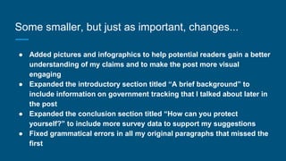 Some smaller, but just as important, changes...
● Added pictures and infographics to help potential readers gain a better
understanding of my claims and to make the post more visual
engaging
● Expanded the introductory section titled “A brief background” to
include information on government tracking that I talked about later in
the post
● Expanded the conclusion section titled “How can you protect
yourself?” to include more survey data to support my suggestions
● Fixed grammatical errors in all my original paragraphs that missed the
first
 