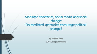 Mediated spectacles, social media and social
change:
Do mediated spectacles encourage political
change?
By Brian M. Lowe
SUNY College at Oneonta
 