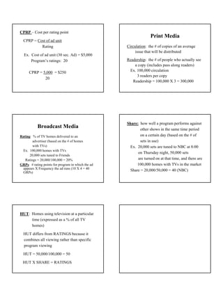 CPRP – Cost per rating point
                                                                  Print Media
  CPRP = Cost of ad unit
           Rating                                   Circulation: the # of copies of an average
                                                         issue that will be distributed
  Ex. Cost of ad unit (30 sec. Ad) = $5,000
      Program’s ratings: 20                         Readership: the # of people who actually see
                                                        a copy (includes pass along readers)
      CPRP = 5,000 = $250                            Ex. 100,000 circulation
                                                         3 readers per copy
              20
                                                       Readership = 100,000 X 3 = 300,000




                                                    Share: how well a program performs against
           Broadcast Media                                  other shows in the same time period
Rating: % of TV homes delivered to an                       on a certain day (based on the # of
        advertiser (based on the # of homes                 sets in use)
        with TVs)                                     Ex. 20,000 sets are tuned to NBC at 8:00
 Ex. 100,000 homes with TVs
                                                          on Thursday night, 50,000 sets
      20,000 sets tuned to Friends
   Ratings = 20,000/100,000 = 20%                         are turned on at that time, and there are
GRPs: # rating points for program in which the ad         100,000 homes with TVs in the market
 appears X Frequency the ad runs (10 X 4 = 40
                                                      Share = 20,000/50,000 = 40 (NBC)
 GRPs)




HUT: Homes using television at a particular
     time (expressed as a % of all TV
     homes)

  HUT differs from RATINGS because it
  combines all viewing rather than specific
  program viewing

  HUT = 50,000/100,000 = 50

  HUT X SHARE = RATINGS




                                                                                                      3
 