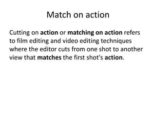 Match on action 
Cutting on action or matching on action refers 
to film editing and video editing techniques 
where the editor cuts from one shot to another 
view that matches the first shot's action. 
 