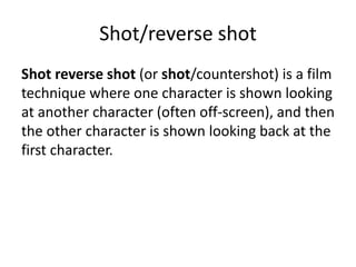 Shot/reverse shot 
Shot reverse shot (or shot/countershot) is a film 
technique where one character is shown looking 
at another character (often off-screen), and then 
the other character is shown looking back at the 
first character. 
 
