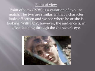 Point of view
Point of view (POV) is a variation of eye-line
match. The two are similar, in that a character
looks off screen and we see where he or she is
looking. With POV, however, the audience is, in
effect, looking through the character's eye.
 