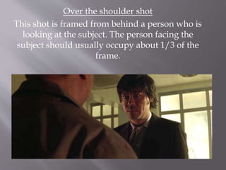 Over the shoulder shot
This shot is framed from behind a person who is
looking at the subject. The person facing the
subject should usually occupy about 1/3 of the
frame.
 