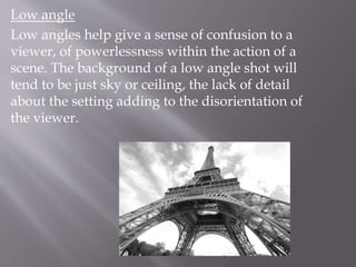 Low angle
Low angles help give a sense of confusion to a
viewer, of powerlessness within the action of a
scene. The background of a low angle shot will
tend to be just sky or ceiling, the lack of detail
about the setting adding to the disorientation of
the viewer.
 