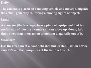 Dolly
The camera is placed on a moving vehicle and moves alongside
the action, generally following a moving figure or object.
Crane
A crane (or jib), is a large, heavy piece of equipment, but is a
useful way of moving a camera - it can move up, down, left,
right, swooping in on action or moving diagonally out of it.
Steadicam
Has the freedom of a handheld shot but its stabilisation device
smooth's out the bumpiness of the handheld shot.
 