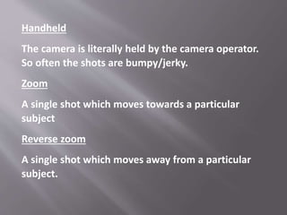 Handheld
The camera is literally held by the camera operator.
So often the shots are bumpy/jerky.
Zoom
A single shot which moves towards a particular
subject
Reverse zoom
A single shot which moves away from a particular
subject.
 