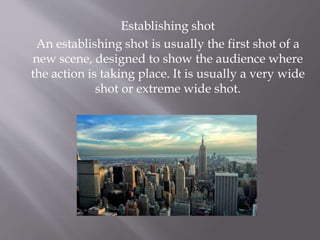 Establishing shot
An establishing shot is usually the first shot of a
new scene, designed to show the audience where
the action is taking place. It is usually a very wide
shot or extreme wide shot.
 