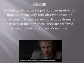 Close-up
In close-up shots, the subject occupies most of the
frame, allowing very little observation on the
environment. Close-ups are much more dramatic
than long or medium shots. They are preferred
when emphasizing someone’s emotion.
 