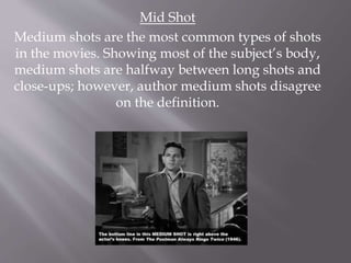 Mid Shot
Medium shots are the most common types of shots
in the movies. Showing most of the subject’s body,
medium shots are halfway between long shots and
close-ups; however, author medium shots disagree
on the definition.
 
