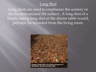 Long Shot
Long shots are used to emphasize the scenery or
the location around the subject.. A long shot of a
family eating long shot at the dinner table would,
perhaps, be recorded from the living room.
 