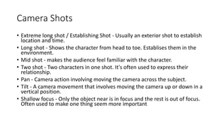 Camera Shots
• Extreme long shot / Establishing Shot - Usually an exterior shot to establish
location and time.
• Long shot - Shows the character from head to toe. Establises them in the
environment.
• Mid shot - makes the audience feel familiar with the character.
• Two shot - Two characters in one shot. It's often used to express their
relationship.
• Pan - Camera action involving moving the camera across the subject.
• Tilt - A camera movement that involves moving the camera up or down in a
vertical position.
• Shallow focus - Only the object near is in focus and the rest is out of focus.
Often used to make one thing seem more important
 